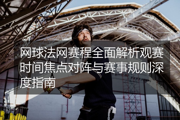 网球法网赛程全面解析观赛时间焦点对阵与赛事规则深度指南
