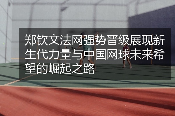 郑钦文法网强势晋级展现新生代力量与中国网球未来希望的崛起之路